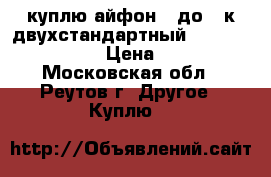 куплю айфон 6 до 10к двухстандартный cdma 800-gsm  › Цена ­ 12 - Московская обл., Реутов г. Другое » Куплю   